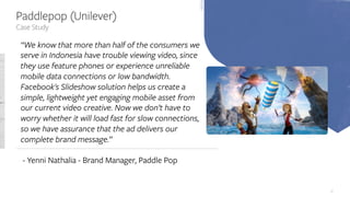 47
Case Study
Paddlepop (Unilever)
“We know that more than half of the consumers we
serve in Indonesia have trouble viewing video, since
they use feature phones or experience unreliable
mobile data connections or low bandwidth.
Facebook's Slideshow solution helps us create a
simple, lightweight yet engaging mobile asset from
our current video creative. Now we don’t have to
worry whether it will load fast for slow connections,
so we have assurance that the ad delivers our
complete brand message.”
- Yenni Nathalia - Brand Manager, Paddle Pop
 