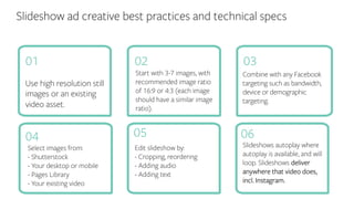 Slideshow ad creative best practices and technical specs
Use high resolution still
images or an existing
video asset.
Combine with any Facebook
targeting such as bandwidth,
device or demographic
targeting.
Start with 3-7 images, with
recommended image ratio
of 16:9 or 4:3 (each image
should have a similar image
ratio).
01 0302
04 05 06
Slideshows autoplay where
autoplay is available, and will
loop. Slideshows deliver
anywhere that video does,
incl. Instagram.
Edit slideshow by:
- Cropping, reordering
- Adding audio
- Adding text
Select images from:
- Shutterstock
- Your desktop or mobile
- Pages Library
- Your existing video
 