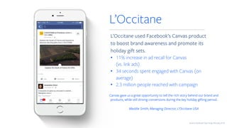 L’Occitane used Facebook’s Canvas product
to boost brand awareness and promote its
holiday gift sets.
• 11% increase in ad recall for Canvas
(vs. link ads)
• 34 seconds spent engaged with Canvas (on
average)
• 2.3 million people reached with campaign
L’Occitane
Canvas gave us a great opportunity to tell the rich story behind our brand and
products, while still driving conversions during the key holiday gifting period.
Maddie Smith, Managing Director, L’Occitane USA
Source: Facebook Case Study February 2016
 