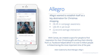 Allegro wanted to establish itself as a
key destination for Christmas
shopping.
• 7% lift in campaign awareness
• 13% lift in ad recall
• 23 second average interaction
time
Allegro
Source: Facebook Case Study February 2016
With Canvas, we created a space for people to find
inspiration for their Christmas gifts and buy them directly
from us. Facebook helped deliver it to over 6 million people
in Poland during the most important time of the year.
Adam Szałamacha, Brand Manager, Allegro
 