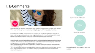 I. E-Commerce
LovelyWholesale sells affordable, stylish clothes online for fashion-forward women around the world. Based in
China, its key markets span several continents, including Europe, North America and Southeast Asia.
LovelyWholesale started its Facebook Ads journey with the goal of building brand awareness and reaching new
customers. The brand ran like ads to build its fan base, used lookalike audiences to target people similar to its
existing customers, and boosted its Page posts to get more exposure.
Next, LovelyWholesale used link ads to drive people to its website, measuring conversions using Facebook’s
conversion tracking pixel.
The brand used Custom Audiences to retarget website visitors who added something to their basket but didn't
buy it, displaying the same product (or something similar) to prompt them to return to the website and
complete their purchase.
LovelyWholesale didn't fully understand its diverse market. But by using Facebook Ads, it could identify key
customer demographics so it could better reach its global audience and drive traffic to the LovelyWholesale
website. It also wanted to optimize its return on ad spend and maximize online conversions.
50%
20X
3X
increase in sales in 3 months
increase in website (65% of which came from
mobile)
Return on ad spend
 