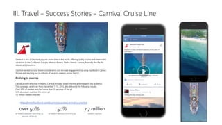 III. Travel – Success Stories – Carnival Cruise Line
Cruising to success
Canvas proved effective in helping Carnival increase brand interest and engage its key audience.
The campaign, which ran from December 7–15, 2015, also delivered the following results:
Over 50% of viewers watched more than 25 seconds of the ad
50% of viewers watched the entire ad
7.7 million viewers reached
Carnival is one of the most popular cruise lines in the world, offering quality cruises and memorable
vacations to the Caribbean, Europe, Mexican Riviera, Alaska, Hawaii, Canada, Australia, the Pacific
Islands and elsewhere.
Carnival wanted to raise brand consideration and increase engagement by using Facebook’s Canvas
format and reaching out to millions of vacation seekers across the US.
• https://www.facebook.com/business/success/carnival-cruise-line
 