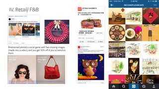 IV. Retail/ F&B
http://www.adweek.com/adfreak/you-get-half-products-if-you-can-screenshot-them-
these-fast-moving-instagram-videos-160013
Åhlénstried piloted a social game with fast-moving images
(made into a video), and you get 50% off if you screenshot
them:
 