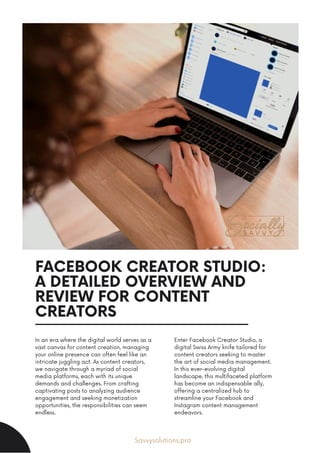 FACEBOOK CREATOR STUDIO:
A DETAILED OVERVIEW AND
REVIEW FOR CONTENT
CREATORS
In an era where the digital world serves as a
vast canvas for content creation, managing
your online presence can often feel like an
intricate juggling act. As content creators,
we navigate through a myriad of social
media platforms, each with its unique
demands and challenges. From crafting
captivating posts to analyzing audience
engagement and seeking monetization
opportunities, the responsibilities can seem
endless.
Enter Facebook Creator Studio, a
digital Swiss Army knife tailored for
content creators seeking to master
the art of social media management.
In this ever-evolving digital
landscape, this multifaceted platform
has become an indispensable ally,
offering a centralized hub to
streamline your Facebook and
Instagram content management
endeavors.
Savvysolutions.pro
 