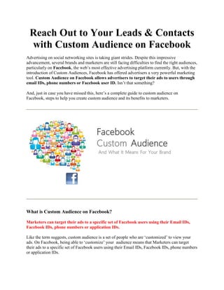 Reach Out to Your Leads & Contacts
with Custom Audience on Facebook
Advertising on social networking sites is taking giant strides. Despite this impressive
advancement, several brands and marketers are still facing difficulties to find the right audiences,
particularly on Facebook, the web’s most effective advertising platform currently. But, with the
introduction of Custom Audiences, Facebook has offered advertisers a very powerful marketing
tool. Custom Audience on Facebook allows advertisers to target their ads to users through
email IDs, phone numbers or Facebook user ID. Isn’t that something?
And, just in case you have missed this, here’s a complete guide to custom audience on
Facebook, steps to help you create custom audience and its benefits to marketers.

What is Custom Audience on Facebook?
Marketers can target their ads to a specific set of Facebook users using their Email IDs,
Facebook IDs, phone numbers or application IDs.
Like the term suggests, custom audience is a set of people who are ‘customized’ to view your
ads. On Facebook, being able to ‘customize’ your audience means that Marketers can target
their ads to a specific set of Facebook users using their Email IDs, Facebook IDs, phone numbers
or application IDs.

 