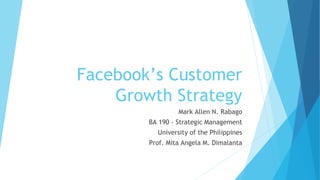 Facebook’s Customer
Growth Strategy
Mark Allen N. Rabago
BA 190 - Strategic Management
University of the Philippines
Prof. Mita Angela M. Dimalanta
 