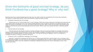 Given the hallmarks of good and bad strategy, do you
think Facebook has a good strategy? Why or why not?
Facebook does have a good strategy because they were not able to take into consideration the three basic hallmarks.
This opinion is based three bullets, which are hallmarks of good and bad strategy :
 Grandiose statements are not strategy
Statements such as “to be number one” is not a strategy. Vision and mission statements and objectives stated by the
organization which include this line is not a good strategy because it has no specific direction on achieving this goal. The
vision and mission of Facebook, as of now, are specific and have direction. Both of them are focused on giving the people
power to communicate and connecting people around the world. Which is why they started with their “customer growth
strategy.”
 Tactical tools are not strategy
Tactical tools are only meant to assist in making strategies, they are not to be mistaken as strategies themselves.
Measure of performance and achievement of these, are not good strategies. Profitability and revenue measures are not
strategies and strategies should not revolve around them. This was the mistake of Myspace, which, as compared to
Facebook focused on making its customer base grow.
 A failure to face a competitive challenge is not strategy
Ignoring a competitive challenge that affects you is a bad strategy (and that a bad strategy is not a strategy at all).
In formulating strategies, we must focus on the competitive challenges we face in order to make strategies that will benefit
us. Facebook was able to face the competitive challenge of Myspace having the first-mover advantage, as such, they
became successful.
 
