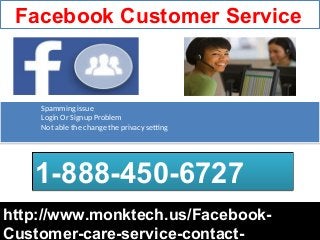 Facebook Customer Service
http://www.monktech.us/Facebook-http://www.monktech.us/Facebook-
Customer-care-service-contact-
1-888-450-67271-888-450-6727
Spamming issue
Login Or Signup Problem
Not able the change the privacy setting
Spamming issue
Login Or Signup Problem
Not able the change the privacy setting
 