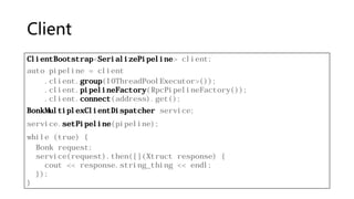 Client
ClientBootstrap<SerializePipeline> client;
auto pipeline = client
.client.group(IOThreadPoolExecutor>());
.client.pipelineFactory(RpcPipelineFactory());
.client.connect(address).get();
BonkMultiplexClientDispatcher service;
service.setPipeline(pipeline);
while (true) {
Bonk request;
service(request).then([](Xtruct response) {
cout << response.string_thing << endl;
});
}
 