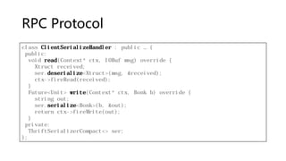 RPC Protocol
class ClientSerializeHandler : public … {
public:
void read(Context* ctx, IOBuf msg) override {
Xtruct received;
ser.deserialize<Xtruct>(msg, &received);
ctx->fireRead(received);
}
Future<Unit> write(Context* ctx, Bonk b) override {
string out;
ser.serialize<Bonk>(b, &out);
return ctx->fireWrite(out);
}
private:
ThriftSerializerCompact<> ser;
};
 