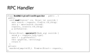 RPC Handler
class BonkMultiplexClientDispatcher : public … {
public:
void read(Context* ctx, Xtruct in) override {
auto search = requests_.find(in.i32_thing);
auto p = move(search->second);
requests_.erase(in.i32_thing);
p.setValue(in);
}
Future<Xtruct> operator()(Bonk arg) override {
auto& p = requests_[arg.type];
auto f = p.getFuture();
this->pipeline_->write(arg);
return f;
}
private:
unordered_map<int32_t, Promise<Xtruct>> requests_;
};
 