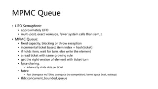 MPMC Queue
• LIFO Semaphore:
• approximately LIFO
• multi-post, exact wakeups, fewer system calls than sem_t
• MPMC Queue:
• fixed capacity, blocking or throw exception
• incremental ticket based, item index = hash(ticket)
• if holds item, wait for turn, else write the element
• a read ticket with same growing rule
• get the right version of element with ticket turn
• false sharing:
• advance by stride slots per ticket
• futex:
• Fast Userspace muTEXes, userspace (no competition), kernel space (wait, wakeup)
• tbb::concurrent_bounded_queue
 