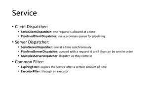 Service
• Client Dispatcher:
• SerialClientDispatcher: one request is allowed at a time
• PipelinedClientDispatcher: use a promises queue for pipelining
• Server Dispatcher:
• SerialServerDispatcher: one at a time synchronously
• PipelinedServerDispatcher: queued with a request id until they can be sent in order
• MultiplexServerDispatcher: dispatch as they come in
• Common Filter:
• ExpiringFilter: expires the service after a certain amount of time
• ExecutorFilter: through an executor
 