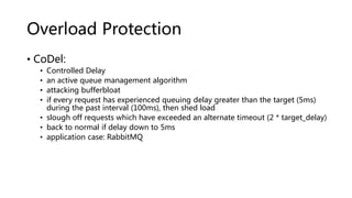 Overload Protection
• CoDel:
• Controlled Delay
• an active queue management algorithm
• attacking bufferbloat
• if every request has experienced queuing delay greater than the target (5ms)
during the past interval (100ms), then shed load
• slough off requests which have exceeded an alternate timeout (2 * target_delay)
• back to normal if delay down to 5ms
• application case: RabbitMQ
 