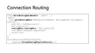 Connection Routing
class NaiveRoutingDataHandler : public … {
public:
bool parseRoutingData(IOBufQueue& bufQueue, RoutingData& routingData)
override {
auto buf = bufQueue.move();
buf->coalesce();
routingData.routingData = buf->data()[0];
routingData.bufQueue.append(buf);
return true;
}
};
ServerBootstrap<DefaultPipeline>
.pipeline(AcceptRoutingPipelineFactory(…));
 