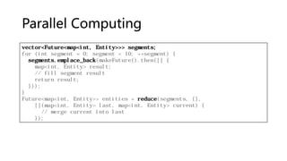 Parallel Computing
vector<Future<map<int, Entity>>> segments;
for (int segment = 0; segment < 10; ++segment) {
segments.emplace_back(makeFuture().then([] {
map<int, Entity> result;
// fill segment result
return result;
}));
}
Future<map<int, Entity>> entities = reduce(segments, {},
[](map<int, Entity> last, map<int, Entity> current) {
// merge current into last
});
 