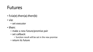 Futures
• f.via(e).then(a).then(b)
• via:
• set executor
• then:
• make a new future/promise pair
• set callback:
• function result will be set in the new promise
• return its future
 