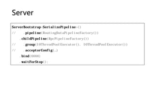 Server
ServerBootstrap<SerializePipeline>()
// .pipeline(RoutingDataPipelineFactory())
.childPipeline(RpcPipelineFactory())
// .group(IOThreadPoolExecutor(), IOThreadPoolExecutor())
// .acceptorConfig(…)
.bind(6666)
.waitForStop();
 