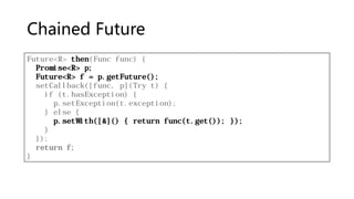 Chained Future
Future<R> then(Func func) {
Promise<R> p;
Future<R> f = p.getFuture();
setCallback([func, p](Try t) {
if (t.hasException) {
p.setException(t.exception);
} else {
p.setWith([&]() { return func(t.get()); });
}
});
return f;
}
 