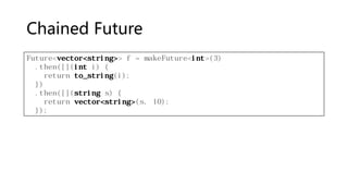 Chained Future
Future<vector<string>> f = makeFuture<int>(3)
.then([](int i) {
return to_string(i);
})
.then([](string s) {
return vector<string>(s, 10);
});
 