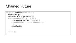 Chained Future
Future<R> onError(Func func) {
Promise<R> p;
Future<R> f = p.getFuture();
setCallback([func, p](Try t) {
if (!t.withException([](Exp e) {
p.setWith([&] { return func(e); });
})) {
p.setTry(t);
}
}
return f;
}
 