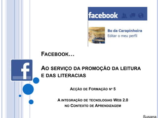 Facebook…Ao serviço da promoção da leitura e das literacias Acção de Formação nº 5 A integração de tecnologias Web 2.0  no Contexto de Aprendizagem Susana Branco 