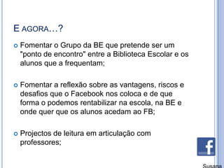 E agora…?Fomentar o Grupo da BE que pretende ser um "ponto de encontro" entre a Biblioteca Escolar e os alunos que a frequentam;Fomentar a reflexão sobre as vantagens, riscos e desafios que o Facebook nos coloca e de que forma o podemos rentabilizar na escola, na BE e onde quer que os alunos acedam ao FB;Projectos de leitura em articulação com professores;Susana Branco