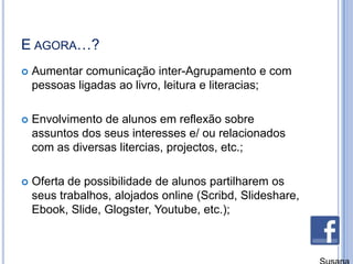 E agora…?Aumentar comunicação inter-Agrupamento e com pessoas ligadas ao livro, leitura e literacias;Envolvimento de alunos em reflexão sobre assuntos dos seus interesses e/ ou relacionados com as diversas litercias, projectos, etc.;Oferta de possibilidade de alunos partilharem os seus trabalhos, alojados online (Scribd, Slideshare, Ebook, Slide, Glogster, Youtube, etc.);Susana Branco