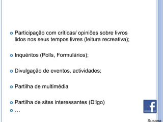 Participação com críticas/ opiniões sobre livros lidos nos seus tempos livres (leitura recreativa);Inquéritos (Polls, Formulários);Divulgação de eventos, actividades;Partilha de multimédiaPartilha de sites interessantes (Diigo)…Susana Branco