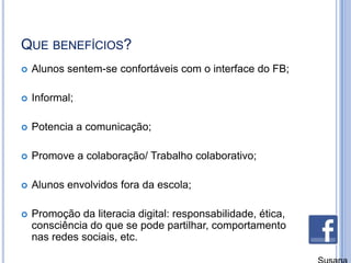 Que benefícios?Alunos sentem-se confortáveis com o interface do FB;Informal;Potencia a comunicação;Promove a colaboração/ Trabalho colaborativo;Alunos envolvidos fora da escola;Promoção da literacia digital: responsabilidade, ética, consciência do que se pode partilhar, comportamento nas redes sociais, etc.Susana Branco
