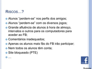 Riscos…?Alunos “perdem-se” nos perfis dos amigos;Alunos “perdem-se” com os diversos jogos;Grande afluência de alunos à hora de almoço, intervalos e outros para os computadores para aceder ao FB;Comentários inadequados;Apenas os alunos mais fãs do FB irão participar;Nem todos os alunos têm conta;Site bloqueado (PTE)…Susana Branco