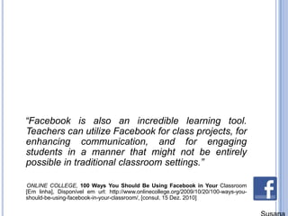    “Facebook is also an incredible learning tool. Teachers can utilize Facebook for class projects, for enhancing communication, and for engaging students in a manner that might not be entirely possible in traditional classroom settings.”      ONLINE COLLEGE, 100 Ways You Should Be Using Facebook in Your Classroom [Emlinha], Disponívelemurl: http://www.onlinecollege.org/2009/10/20/100-ways-you-should-be-using-facebook-in-your-classroom/, [consul. 15 Dez. 2010]Susana Branco