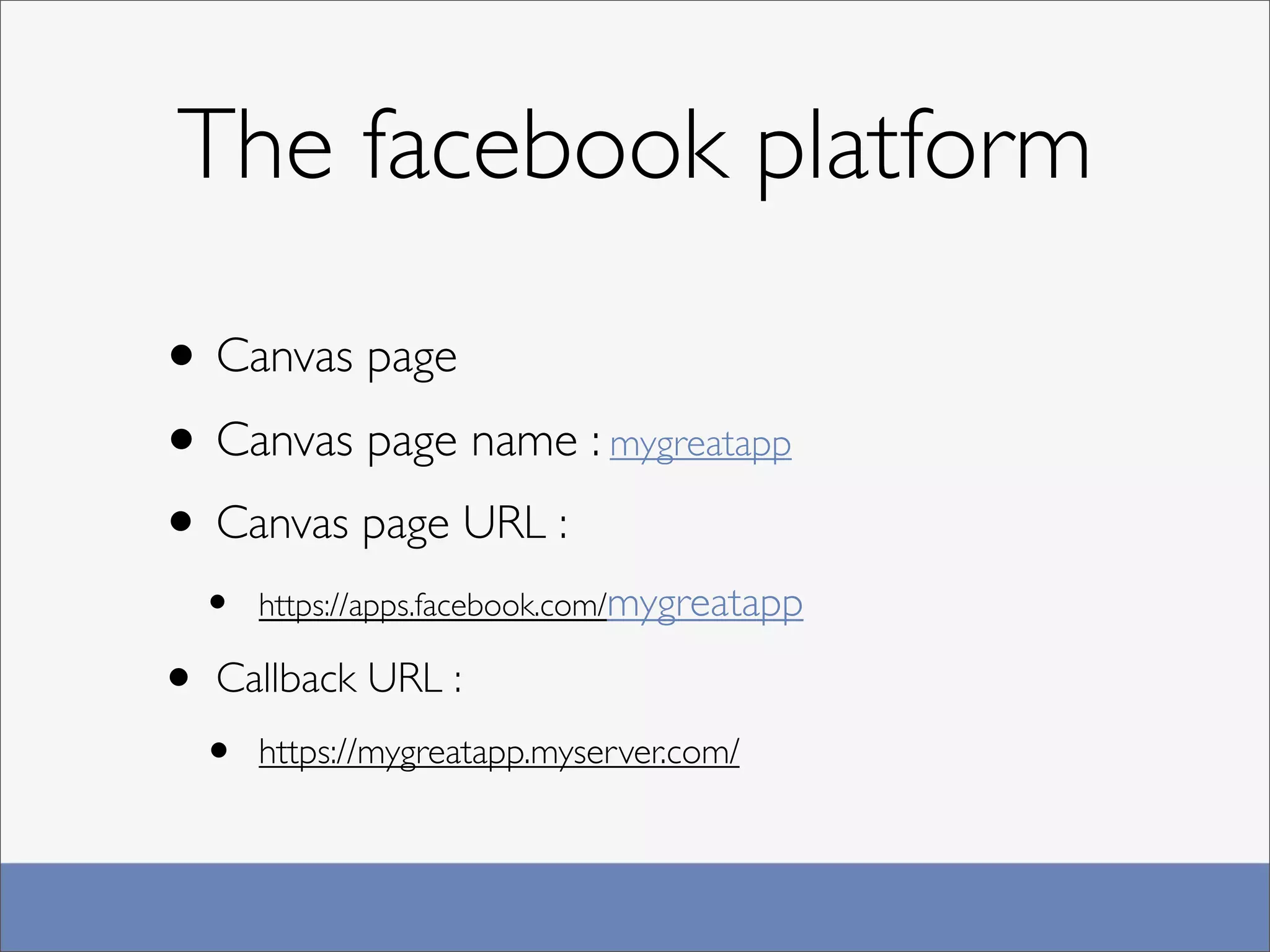 The facebook platform

• Canvas page
• Canvas page name : mygreatapp
• Canvas page URL :
  •   https://apps.facebook.com/mygreatapp

• Callback URL :
  •   https://mygreatapp.myserver.com/
 