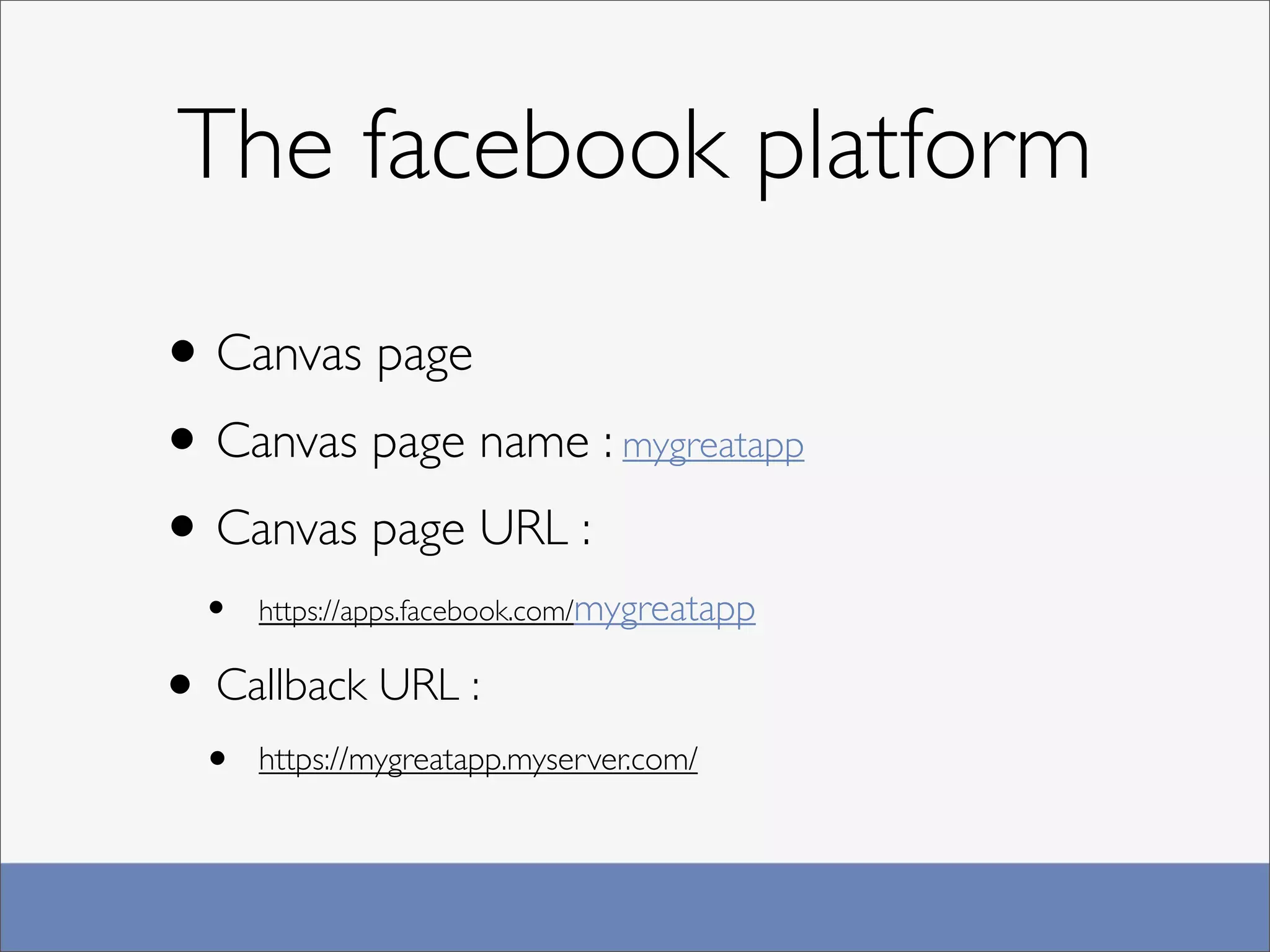 The facebook platform

• Canvas page
• Canvas page name : mygreatapp
• Canvas page URL :
  •   https://apps.facebook.com/mygreatapp


• Callback URL :
  •   https://mygreatapp.myserver.com/
 