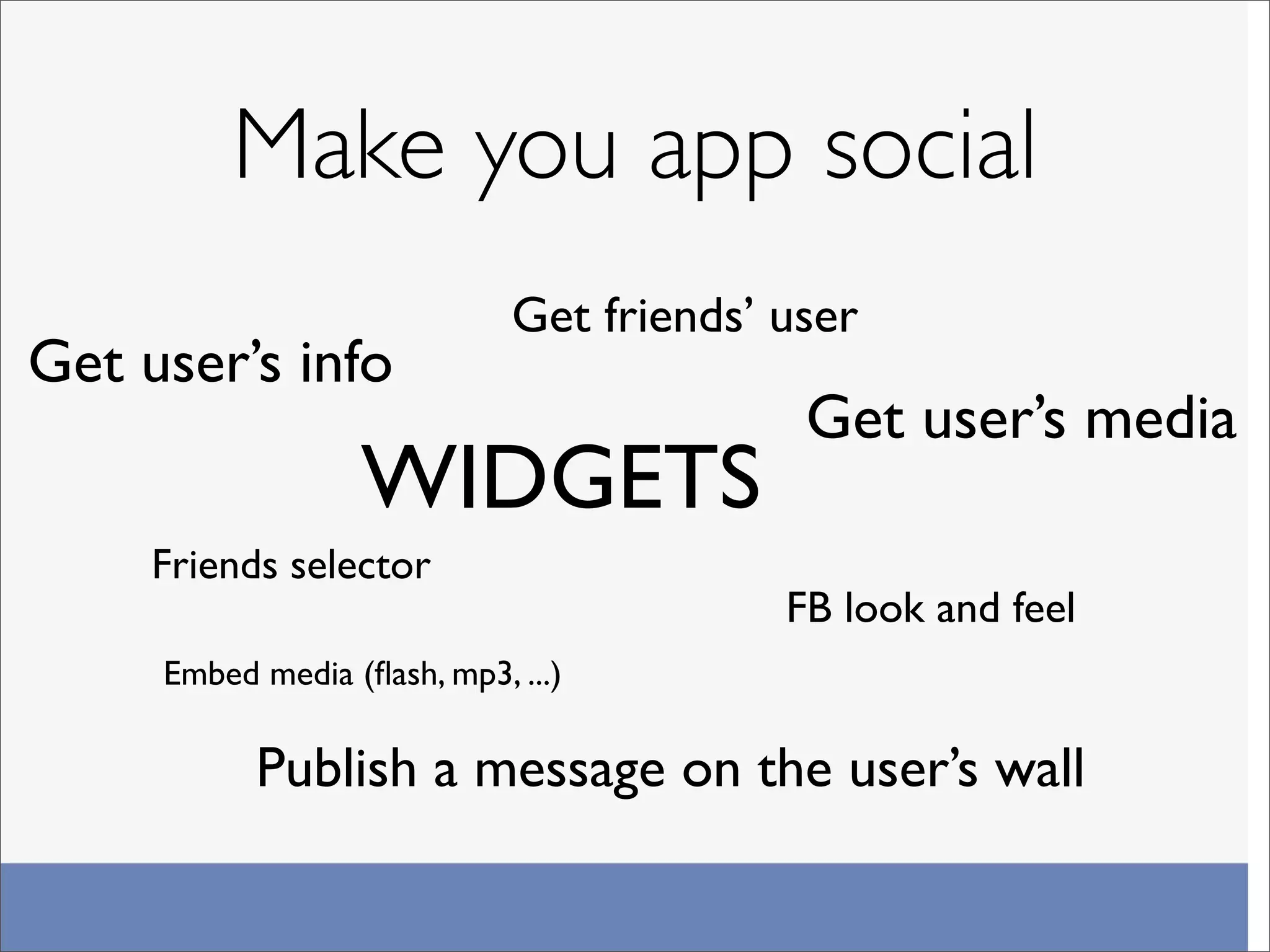 Make you app social
                             Get friends’ user
Get user’s info
                                           Get user’s media
                  WIDGETS
     Friends selector
                                          FB look and feel
     Embed media (ﬂash, mp3, ...)

           Publish a message on the user’s wall
 