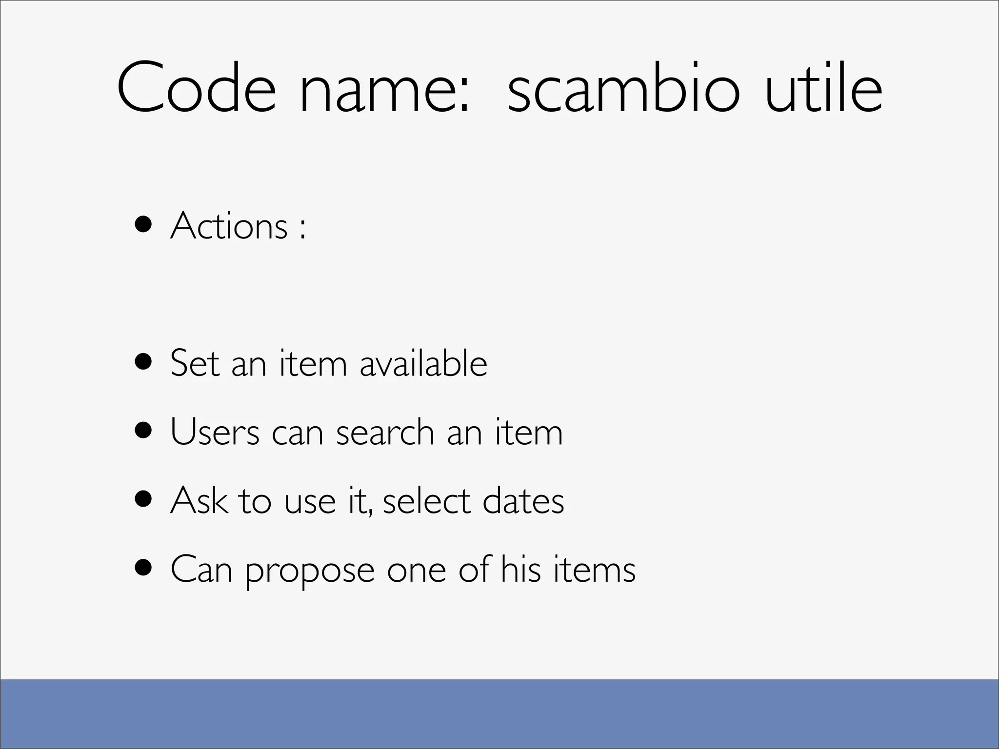 Code name: scambio utile
• Actions :

• Set an item available
• Users can search an item
• Ask to use it, select dates
• Can propose one of his items
 