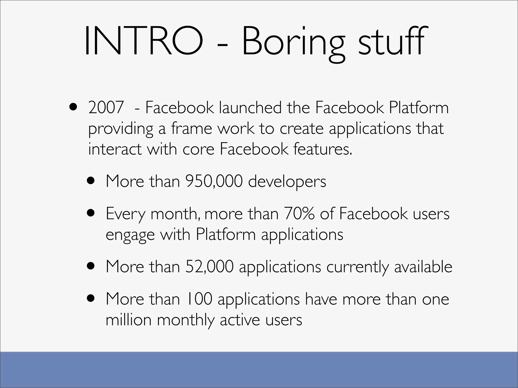 INTRO - Boring stuff
• 2007   - Facebook launched the Facebook Platform
  providing a frame work to create applications that
  interact with core Facebook features.

 • More than 950,000 developers
 • Every month, more than 70% of Facebook users
    engage with Platform applications

 • More than 52,000 applications currently available
 • More than 100 applications have more than one
    million monthly active users
 