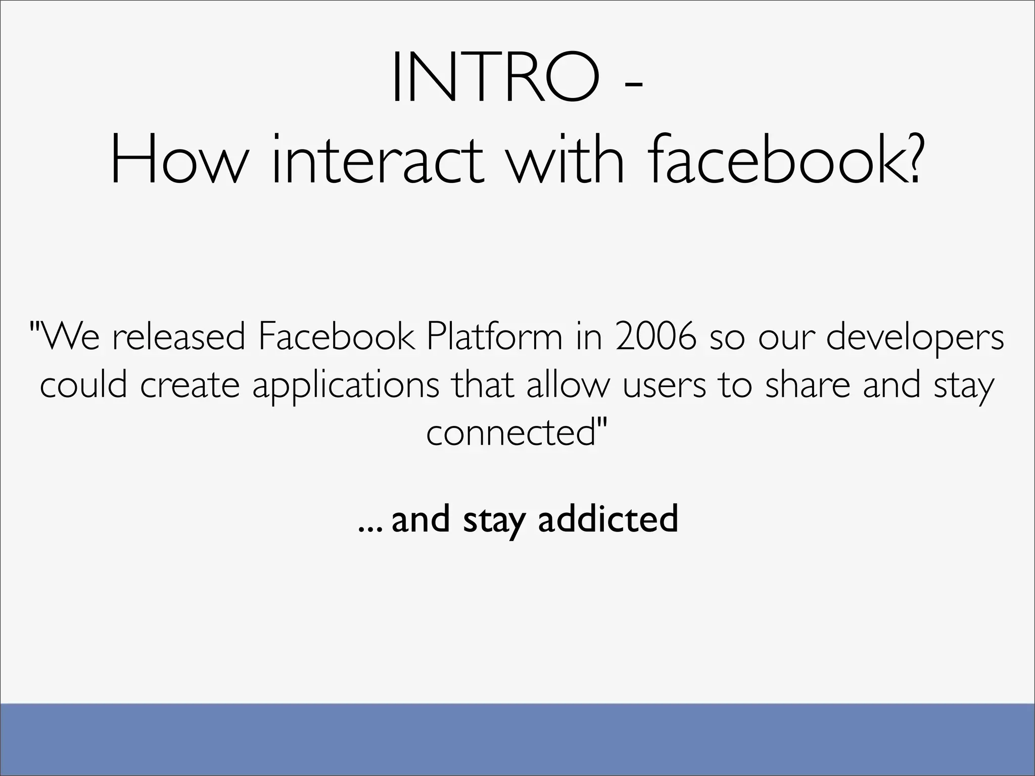 INTRO -
    How interact with facebook?

"We released Facebook Platform in 2006 so our developers
 could create applications that allow users to share and stay
                         connected"

                    ... and stay addicted
 