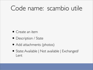 Code name: scambio utile


• Create an item
• Description / State
• Add attachments (photos)
• State: Available | Not available | Exchanged/
  Lent
 