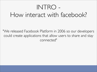 INTRO -
    How interact with facebook?

"We released Facebook Platform in 2006 so our developers
 could create applications that allow users to share and stay
                         connected"
 