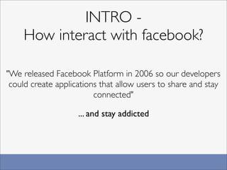 INTRO -
    How interact with facebook?

"We released Facebook Platform in 2006 so our developers
 could create applications that allow users to share and stay
                         connected"

                    ... and stay addicted
 