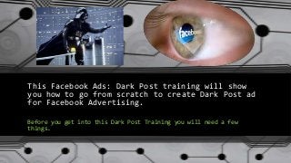 This Facebook Ads: Dark Post training will show
you how to go from scratch to create Dark Post ad
for Facebook Advertising.
Before you get into this Dark Post Training you will need a few
things.
 