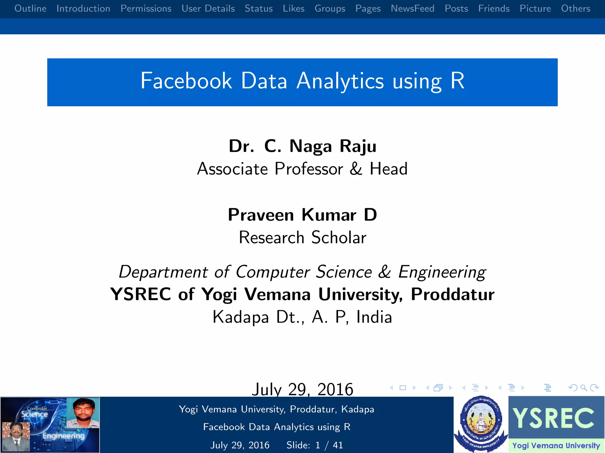 Outline Introduction Permissions User Details Status Likes Groups Pages NewsFeed Posts Friends Picture Others Facebook Data Analytics using R Dr. C. Naga Raju Associate Professor & Head Praveen Kumar D Research Scholar Department of Computer Science & Engineering YSREC of Yogi Vemana University, Proddatur Kadapa Dt., A. P, India July 29, 2016 Yogi Vemana University, Proddatur, Kadapa Facebook Data Analytics using R July 29, 2016 Slide: 1 / 41 