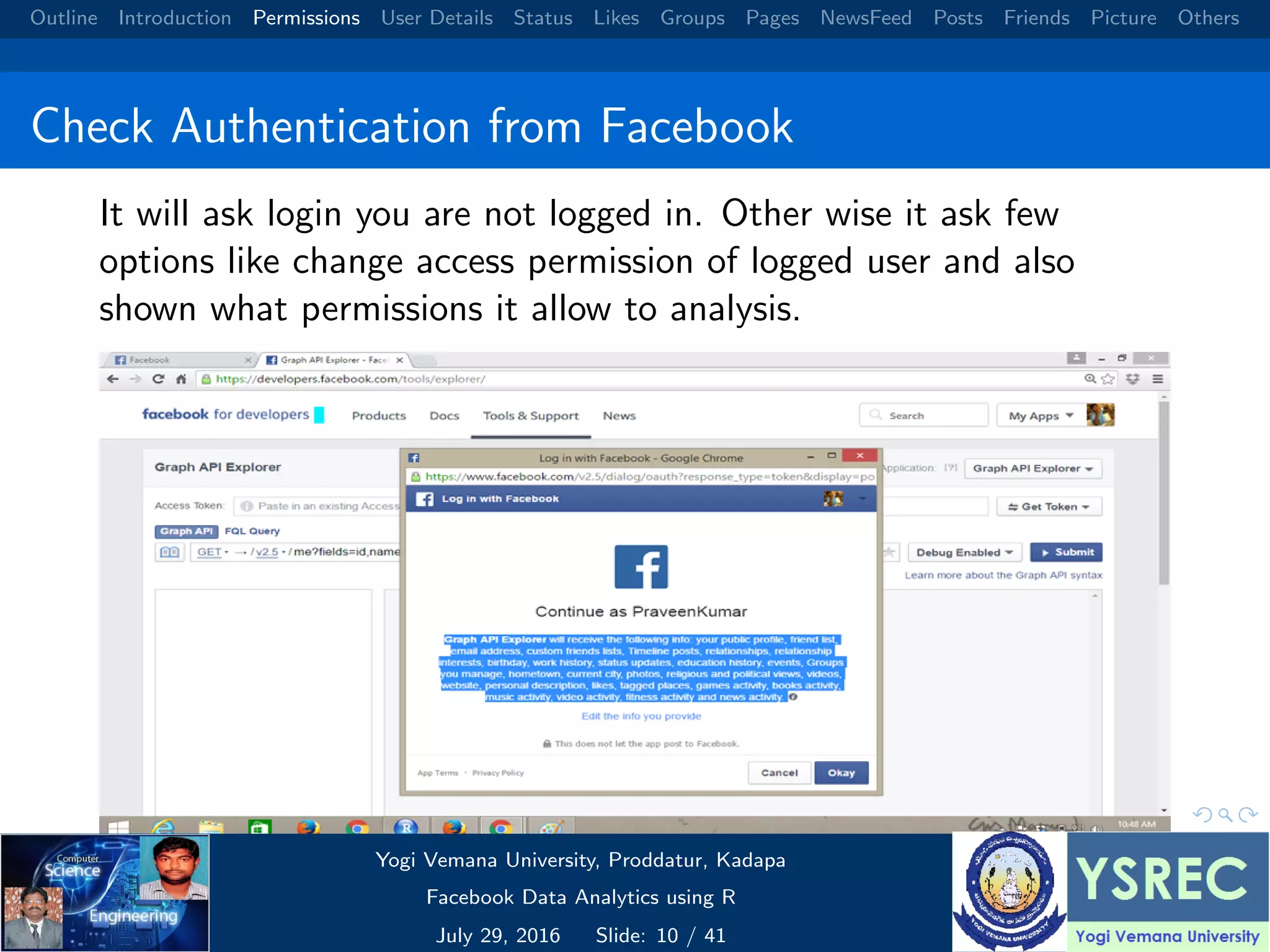 Outline Introduction Permissions User Details Status Likes Groups Pages NewsFeed Posts Friends Picture Others Check Authentication from Facebook It will ask login you are not logged in. Other wise it ask few options like change access permission of logged user and also shown what permissions it allow to analysis. Yogi Vemana University, Proddatur, Kadapa Facebook Data Analytics using R July 29, 2016 Slide: 10 / 41 