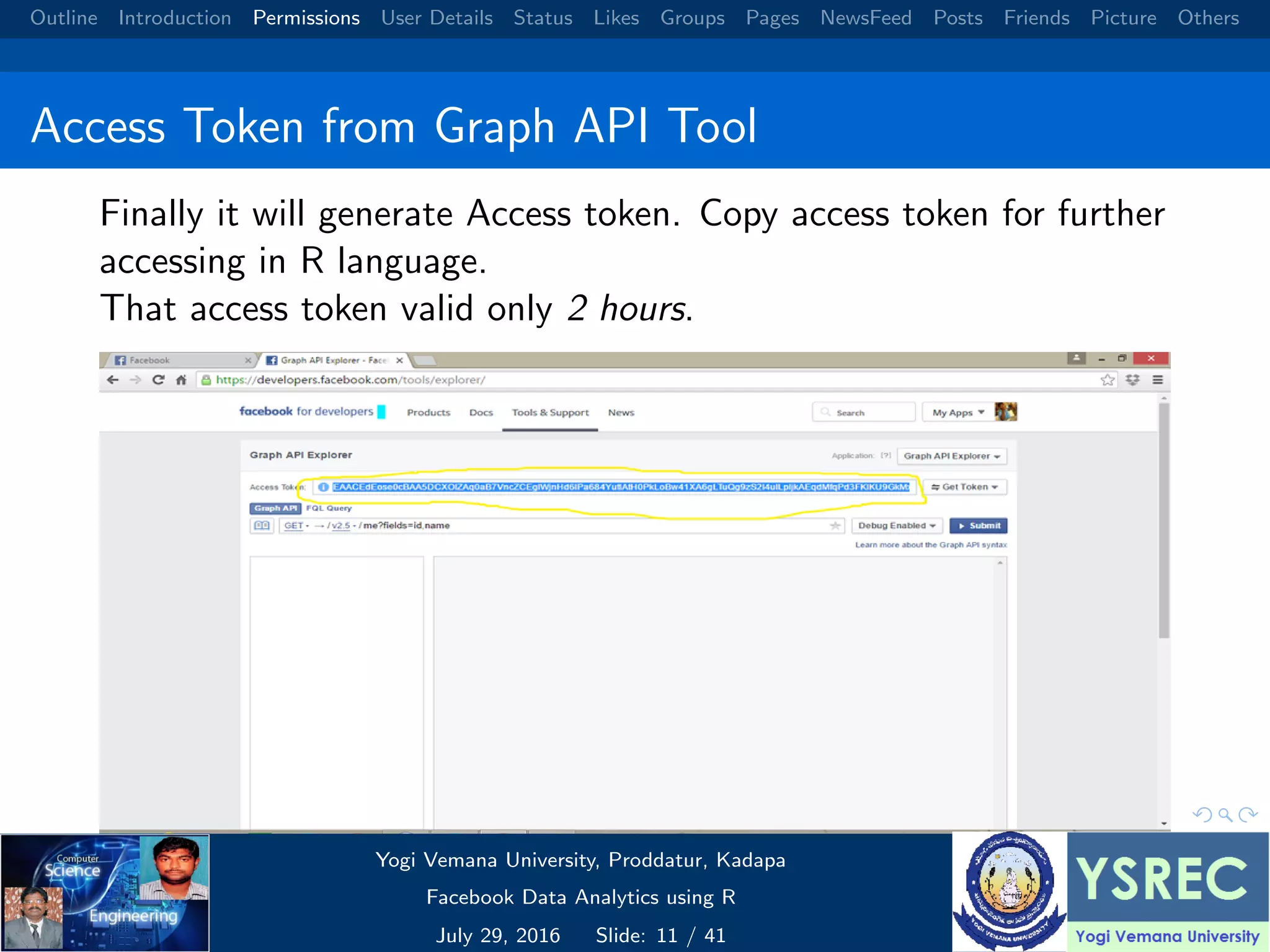 Outline Introduction Permissions User Details Status Likes Groups Pages NewsFeed Posts Friends Picture Others Access Token from Graph API Tool Finally it will generate Access token. Copy access token for further accessing in R language. That access token valid only 2 hours. Yogi Vemana University, Proddatur, Kadapa Facebook Data Analytics using R July 29, 2016 Slide: 11 / 41 