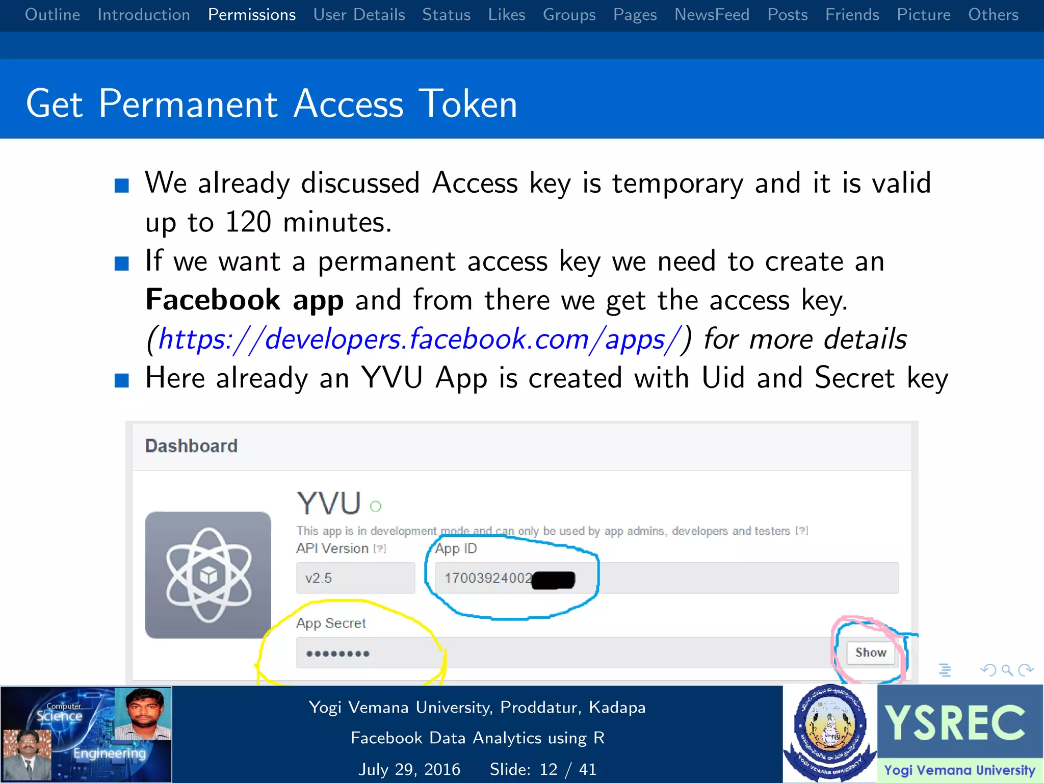 Outline Introduction Permissions User Details Status Likes Groups Pages NewsFeed Posts Friends Picture Others Get Permanent Access Token We already discussed Access key is temporary and it is valid up to 120 minutes. If we want a permanent access key we need to create an Facebook app and from there we get the access key. (https://developers.facebook.com/apps/) for more details Here already an YVU App is created with Uid and Secret key Yogi Vemana University, Proddatur, Kadapa Facebook Data Analytics using R July 29, 2016 Slide: 12 / 41 