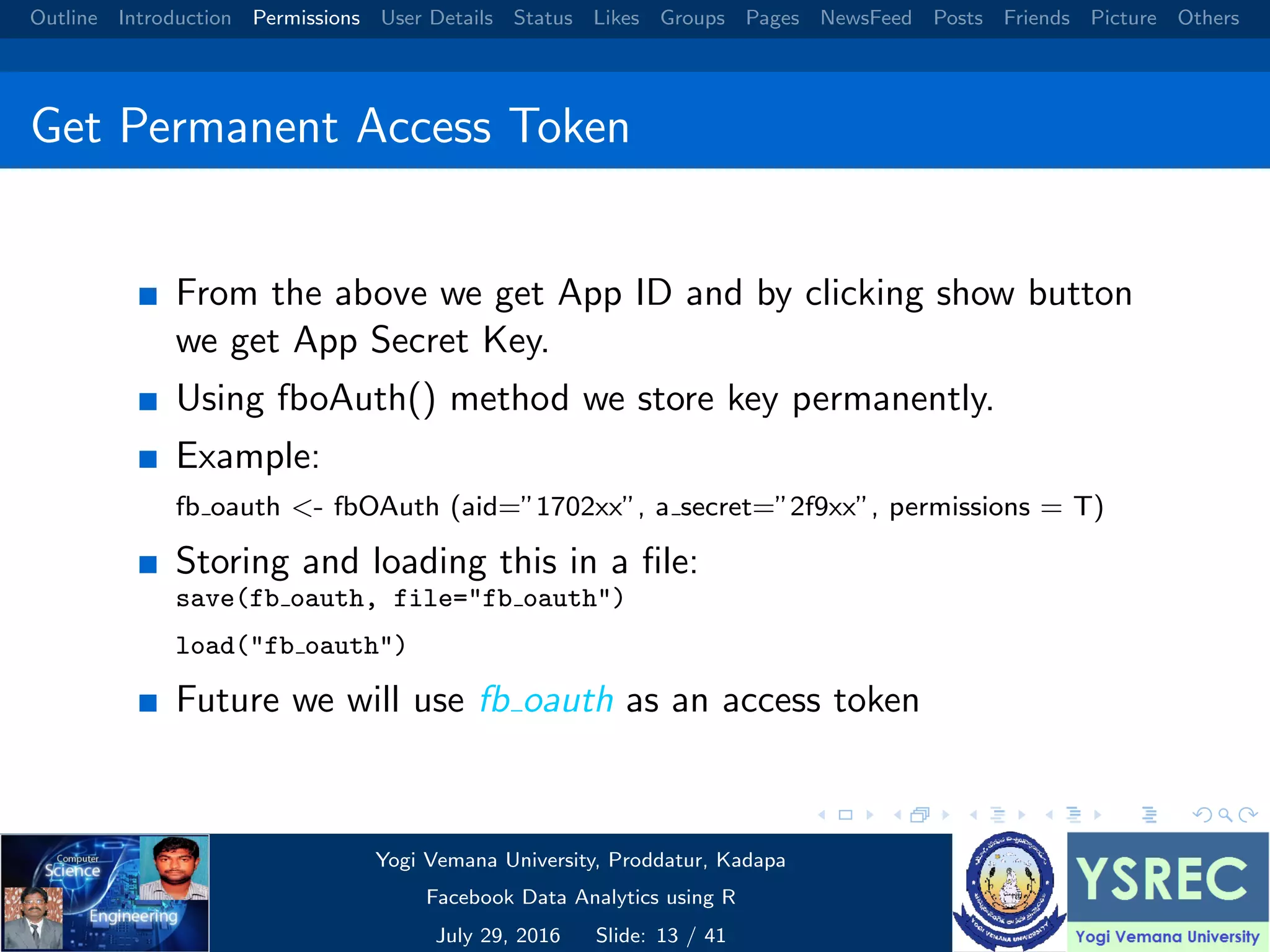 Outline Introduction Permissions User Details Status Likes Groups Pages NewsFeed Posts Friends Picture Others Get Permanent Access Token From the above we get App ID and by clicking show button we get App Secret Key. Using fboAuth() method we store key permanently. Example: fb oauth <- fbOAuth (aid=”1702xx”, a secret=”2f9xx”, permissions = T) Storing and loading this in a ﬁle: save(fb oauth, file="fb oauth") load("fb oauth") Future we will use fb oauth as an access token Yogi Vemana University, Proddatur, Kadapa Facebook Data Analytics using R July 29, 2016 Slide: 13 / 41 