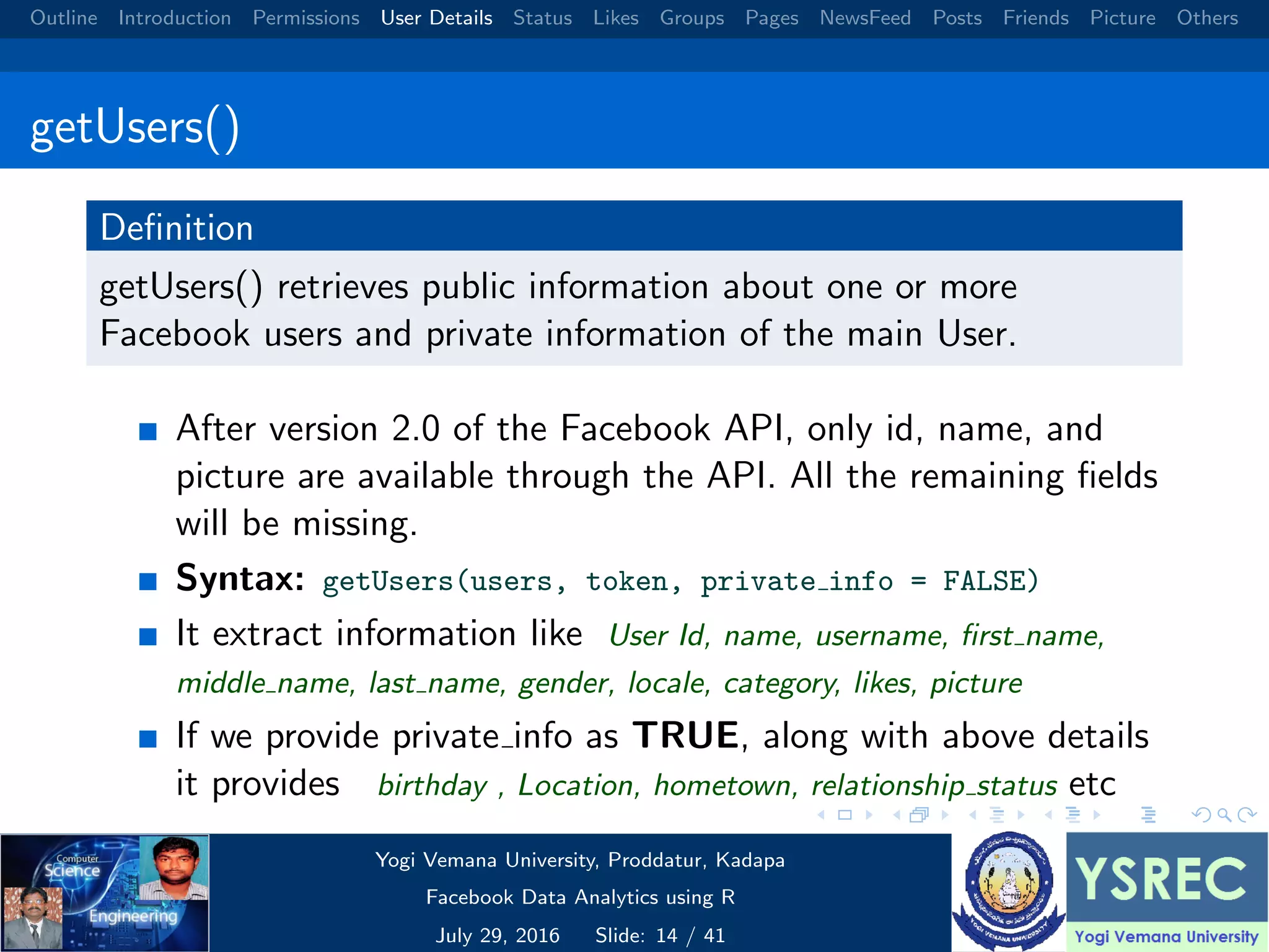 Outline Introduction Permissions User Details Status Likes Groups Pages NewsFeed Posts Friends Picture Others getUsers() Deﬁnition getUsers() retrieves public information about one or more Facebook users and private information of the main User. After version 2.0 of the Facebook API, only id, name, and picture are available through the API. All the remaining ﬁelds will be missing. Syntax: getUsers(users, token, private info = FALSE) It extract information like User Id, name, username, ﬁrst name, middle name, last name, gender, locale, category, likes, picture If we provide private info as TRUE, along with above details it provides birthday , Location, hometown, relationship status etc Yogi Vemana University, Proddatur, Kadapa Facebook Data Analytics using R July 29, 2016 Slide: 14 / 41 