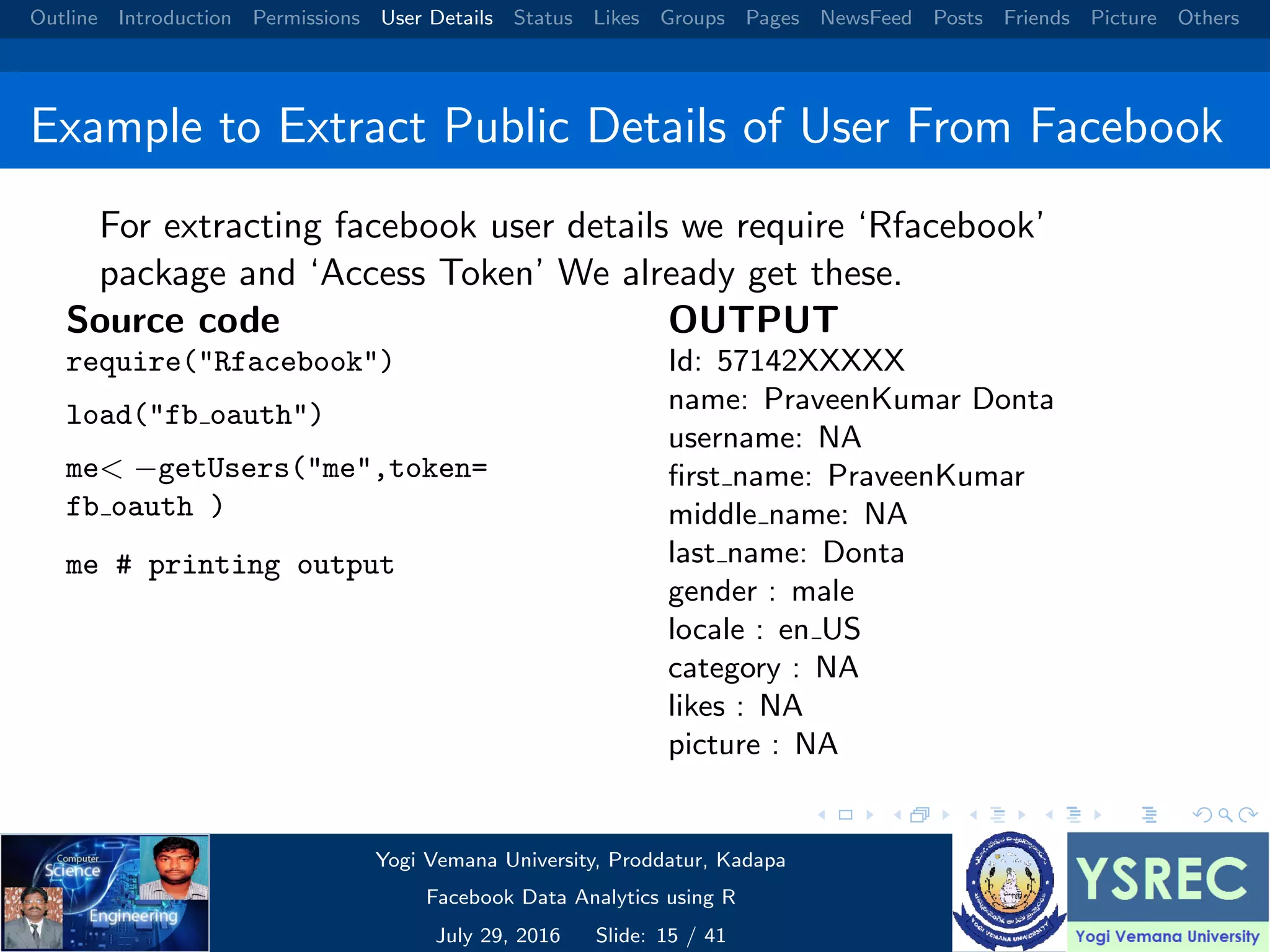 Outline Introduction Permissions User Details Status Likes Groups Pages NewsFeed Posts Friends Picture Others Example to Extract Public Details of User From Facebook For extracting facebook user details we require ‘Rfacebook’ package and ‘Access Token’ We already get these. Source code require("Rfacebook") load("fb oauth") me< −getUsers("me",token= fb oauth ) me # printing output OUTPUT Id: 57142XXXXX name: PraveenKumar Donta username: NA ﬁrst name: PraveenKumar middle name: NA last name: Donta gender : male locale : en US category : NA likes : NA picture : NA Yogi Vemana University, Proddatur, Kadapa Facebook Data Analytics using R July 29, 2016 Slide: 15 / 41 