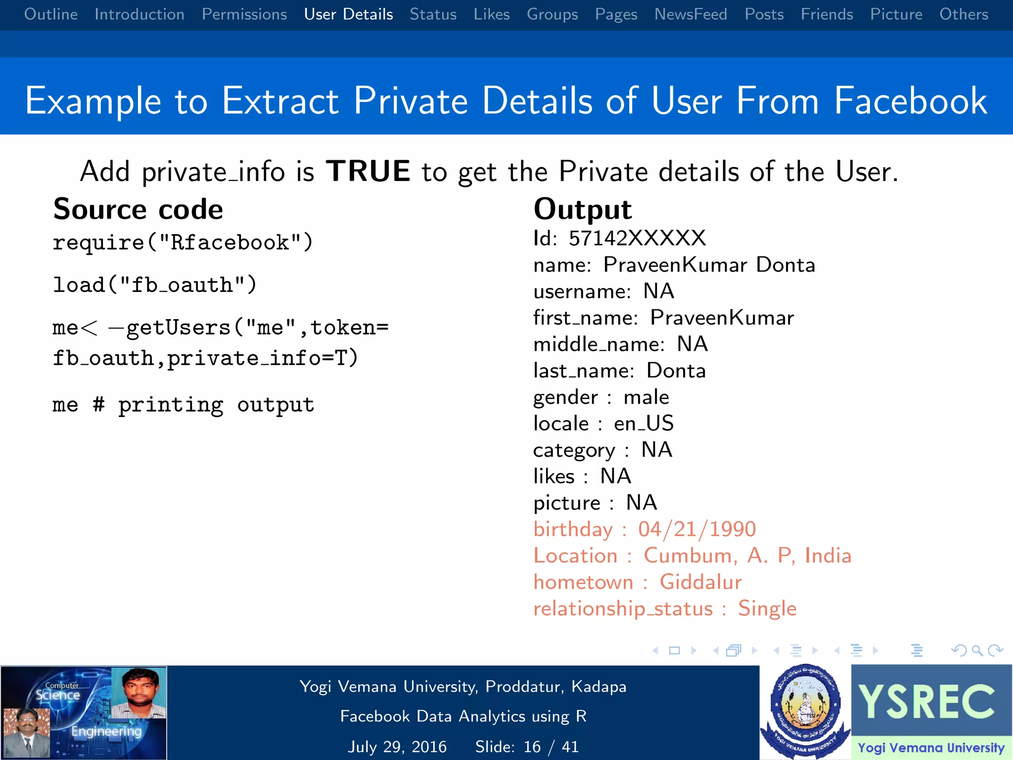 Outline Introduction Permissions User Details Status Likes Groups Pages NewsFeed Posts Friends Picture Others Example to Extract Private Details of User From Facebook Add private info is TRUE to get the Private details of the User. Source code require("Rfacebook") load("fb oauth") me< −getUsers("me",token= fb oauth,private info=T) me # printing output Output Id: 57142XXXXX name: PraveenKumar Donta username: NA ﬁrst name: PraveenKumar middle name: NA last name: Donta gender : male locale : en US category : NA likes : NA picture : NA birthday : 04/21/1990 Location : Cumbum, A. P, India hometown : Giddalur relationship status : Single Yogi Vemana University, Proddatur, Kadapa Facebook Data Analytics using R July 29, 2016 Slide: 16 / 41 